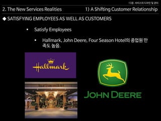 13장. 서비스의 디자인 및 관리
◆ SATISFYING EMPLOYEES AS WELL AS CUSTOMERS
 Satisfy Employees
 Hallmark, John Deere, Four Season Hotel의 종업원 만
족도 높음.
2. The New Services Realities 1) A Shifting Customer Relationship
 