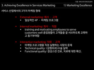 13장. 서비스의 디자인 및 관리
 External marketing: 회사 – 고객
 일상적인 4P – 마케팅 프로그램
 Internal marketing: 회사 – 직원
 training and motivating employees to serve
customers well 종업원들이 고객들을 잘 서브하도록 교육하
고 동기부여함
 Interactive marketing: 직원 – 고객
 마케팅 프로그램을 직접 실행하는 사람의 문제
 Technical quality: (성형외과)수술 실력
 Functional quality: 정성스런 진료, 치료에 대한 확신.
3. Achieving Excellence in Services Marketing 1) Marketing Excellence
서비스 산업에서의 3가지 마케팅 형태
 