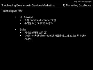 13장. 서비스의 디자인 및 관리
Technology의 역할
 US Airways
 소형 handheld scanner 도입
 수하물 취급 오류 50% 감소
 BMW
 서비스센터에 wifi 설치
 수리하는 동안 렌터카 빌리던 사람들이 그냥 스마트폰 하면서
기다림.
3. Achieving Excellence in Services Marketing 1) Marketing Excellence
 