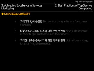 13장. 서비스의 디자인 및 관리
◆ STRATEGIC CONCEPT
 고객에게 깊이 몰입함 Top service companies are “customer
obsessed”
 타겟고객과 그들의 니즈에 대한 분명한 인식 have a clear sense
of their target customers and their needs
 그러한 니즈를 충족시키기 위한 독특한 전략 distinctive strategy
for satisfying these needs.
3. Achieving Excellence in Services
Marketing
2) Best Practices of Top Service
Companies
 