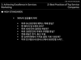 13장. 서비스의 디자인 및 관리
◆ HIGH STANDARDS
 98%의 성공률의 의미
 하루 64,000개의 페덱스 택배 분실?
 한 페이지 당 6개의 오타?
 하루 40만건의 잘못된 처방전?
 하루 300만건의 우체국 우편물 분실?
 연중 8일간 전기, 통신 두절
 한 슈퍼마켓에서 가격표 잘못 기재 1000개?
 미국 인구총조사(센서스)에서 600만명 누락?.
3. Achieving Excellence in Services
Marketing
2) Best Practices of Top Service
Companies
 