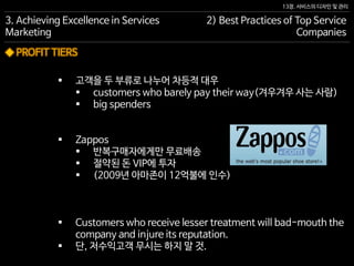 13장. 서비스의 디자인 및 관리
◆ PROFIT TIERS
 고객을 두 부류로 나누어 차등적 대우
 customers who barely pay their way(겨우겨우 사는 사람)
 big spenders
 Zappos
 반복구매자에게만 무료배송
 절약된 돈 VIP에 투자
 (2009년 아마존이 12억불에 인수)
 Customers who receive lesser treatment will bad-mouth the
company and injure its reputation.
 단, 저수익고객 무시는 하지 말 것.
3. Achieving Excellence in Services
Marketing
2) Best Practices of Top Service
Companies
 