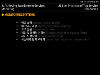 13장. 서비스의 디자인 및 관리
◆ MONITORING SYSTEMS
 비교 쇼핑 Comparison shopping
 미스터리 쇼핑 Mystery or ghost shopping
 고객 설문 Customer surveys
 제안 및 불평접수 양식 Suggestion and complaint forms
 서비스 감사팀 Service-audit teams
 사장에게 편지 보내기 Customers' letters to the president
3. Achieving Excellence in Services
Marketing
2) Best Practices of Top Service
Companies
 