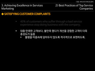 13장. 서비스의 디자인 및 관리
◆ SATISFYING CUSTOMER COMPLAINTS
 40% of customers who suffer through a bad service
experience stop doing business with the company.
 대충 만족한 고객보다, 불만족 했다가 개선을 경험한 고객이 더욱
충성도가 높음
 불평을 마음속에 담아두지 않도록 적극적으로 표현하도록.
3. Achieving Excellence in Services
Marketing
2) Best Practices of Top Service
Companies
 