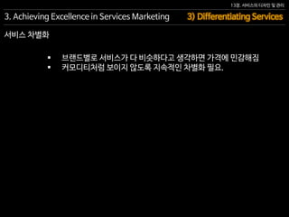 13장. 서비스의 디자인 및 관리
서비스 차별화
 브랜드별로 서비스가 다 비슷하다고 생각하면 가격에 민감해짐
 커모디티처럼 보이지 않도록 지속적인 차별화 필요.
3. Achieving Excellence in Services Marketing 3) Differentiating Services
 