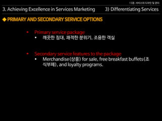13장. 서비스의 디자인 및 관리
◆ PRIMARY AND SECONDARY SERVICE OPTIONS
 Primary service package
 깨끗한 침대, 쾌적한 분위기, 조용한 객실
 Secondary service features to the package
 Merchandise(상품) for sale, free breakfast buffets(조
식부페), and loyalty programs.
3. Achieving Excellence in Services Marketing 3) Differentiating Services
 