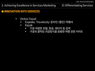 13장. 서비스의 디자인 및 관리
◆ INNOVATION WITH SERVICES
 Online Travel
 Expedia, Travelocity: 온라인 (할인) 여행사
 Kayak
 가장 저렴한 호텔, 항공, 렌터카 등 검색
 구글의 클릭당 과금방식을 응용한 여행 전문 사이트
3. Achieving Excellence in Services Marketing 3) Differentiating Services
 