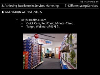 13장. 서비스의 디자인 및 관리
◆ INNOVATION WITH SERVICES
 Retail Health Clinics
 Quick Care, RediClinic, Minute-Clinic
 Target, Wallmart 등과 제휴.
3. Achieving Excellence in Services Marketing 3) Differentiating Services
 