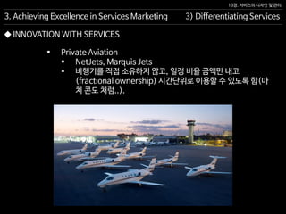 13장. 서비스의 디자인 및 관리
◆ INNOVATION WITH SERVICES
 Private Aviation
 NetJets, Marquis Jets
 비행기를 직접 소유하지 않고, 일정 비율 금액만 내고
(fractional ownership) 시간단위로 이용할 수 있도록 함(마
치 콘도 처럼..).
3. Achieving Excellence in Services Marketing 3) Differentiating Services
 