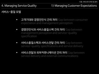 13장. 서비스의 디자인 및 관리
서비스-품질 모델
4. Managing Service Quality 1) Managing Customer Expectations
 고객기대와 경영진인식 간의 차이 Gap between consumer
expectation and management perception
 경영진인식과 서비스품질스펙 간의 차이 Gap between
management perception and service-quality
specification
 서비스품질스펙과 서비스전달 간의 차이 Gap between
service-quality specifications and service delivery
 서비스전달과 외부커뮤니케이션 간의 차이 Gap between
service delivery and external communications
 