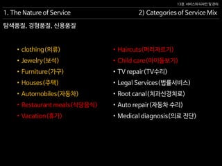 13장. 서비스의 디자인 및 관리
1. The Nature of Service 2) Categories of Service Mix
• Haircuts(머리자르기)
• Child care(아이돌보기)
• TV repair(TV수리)
• Legal Services(법률서비스)
• Root canal(치과신경치료)
• Auto repair(자동차 수리)
• Medical diagnosis(의료 진단)
• clothing(의류)
• Jewelry(보석)
• Furniture(가구)
• Houses(주택)
• Automobiles(자동차)
• Restaurant meals(식당음식)
• Vacation(휴가)
탐색품질, 경험품질, 신용품질
 
