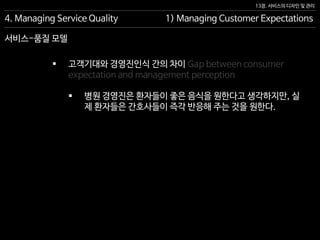 13장. 서비스의 디자인 및 관리
서비스-품질 모델
4. Managing Service Quality 1) Managing Customer Expectations
 고객기대와 경영진인식 간의 차이 Gap between consumer
expectation and management perception
 병원 경영진은 환자들이 좋은 음식을 원한다고 생각하지만, 실
제 환자들은 간호사들이 즉각 반응해 주는 것을 원한다.
 