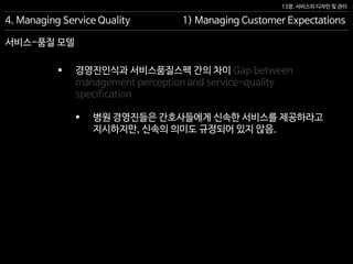 13장. 서비스의 디자인 및 관리
서비스-품질 모델
4. Managing Service Quality 1) Managing Customer Expectations
 경영진인식과 서비스품질스펙 간의 차이 Gap between
management perception and service-quality
specification
 병원 경영진들은 간호사들에게 신속한 서비스를 제공하라고
지시하지만, 신속의 의미도 규정되어 있지 않음.
 