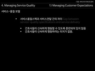13장. 서비스의 디자인 및 관리
서비스-품질 모델
4. Managing Service Quality 1) Managing Customer Expectations
 서비스품질스펙과 서비스전달 간의 차이 Gap between
service-quality specifications and service delivery
 간호사들이 신속하게 행동할 수 있도록 훈련되어 있지 않음
 간호사들이 신속하게 행동하려는 의지가 없음.
 