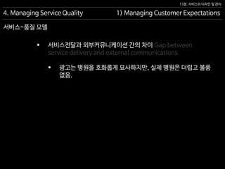 13장. 서비스의 디자인 및 관리
서비스-품질 모델
4. Managing Service Quality 1) Managing Customer Expectations
 서비스전달과 외부커뮤니케이션 간의 차이 Gap between
service delivery and external communications
 광고는 병원을 호화롭게 묘사하지만, 실제 병원은 더럽고 볼품
없음.
 
