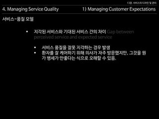 13장. 서비스의 디자인 및 관리
서비스-품질 모델
4. Managing Service Quality 1) Managing Customer Expectations
 지각된 서비스와 기대된 서비스 간의 차이 Gap between
perceived service and expected service
 서비스 품질을 잘못 지각하는 경우 발생
 환자를 잘 케어하기 위해 의사가 자주 방문했지만, 그것을 뭔
가 병세가 안좋다는 식으로 오해할 수 있음.
 