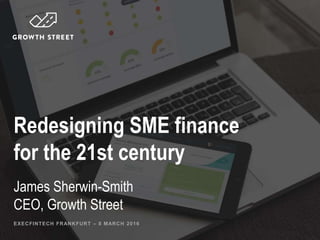 Redesigning SME finance
for the 21st century
James Sherwin-Smith
CEO, Growth Street
EXECFINTECH FRANKFURT – 8 MARCH 2016
 