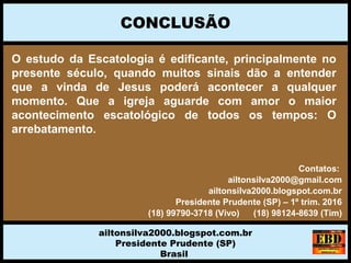 O estudo da Escatologia é edificante, principalmente no
presente século, quando muitos sinais dão a entender
que a vinda de Jesus poderá acontecer a qualquer
momento. Que a igreja aguarde com amor o maior
acontecimento escatológico de todos os tempos: O
arrebatamento.
CONCLUSÃO
ailtonsilva2000.blogspot.com.br
Presidente Prudente (SP)
Brasil
Contatos:
ailtonsilva2000@gmail.com
ailtonsilva2000.blogspot.com.br
Presidente Prudente (SP) – 1º trim. 2016
(18) 99790-3718 (Vivo) (18) 98124-8639 (Tim)
 
