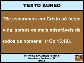 “Se esperamos em Cristo só nesta
vida, somos os mais miseráveis de
todos os homens” (1Co 15.19).
TEXTO ÁUREO
ailtonsilva2000.blogspot.com.br
Presidente Prudente (SP)
Brasil
 