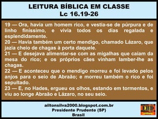 19 — Ora, havia um homem rico, e vestia-se de púrpura e de
linho finíssimo, e vivia todos os dias regalada e
esplendidamente.
20 — Havia também um certo mendigo, chamado Lázaro, que
jazia cheio de chagas à porta daquele.
21 — E desejava alimentar-se com as migalhas que caíam da
mesa do rico; e os próprios cães vinham lamber-lhe as
chagas.
22 — E aconteceu que o mendigo morreu e foi levado pelos
anjos para o seio de Abraão; e morreu também o rico e foi
sepultado.
23 — E, no Hades, ergueu os olhos, estando em tormentos, e
viu ao longe Abraão e Lázaro, no seu seio.
LEITURA BÍBLICA EM CLASSE
Lc 16.19-26
ailtonsilva2000.blogspot.com.br
Presidente Prudente (SP)
Brasil
 