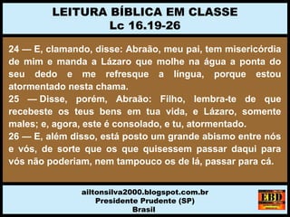 24 — E, clamando, disse: Abraão, meu pai, tem misericórdia
de mim e manda a Lázaro que molhe na água a ponta do
seu dedo e me refresque a língua, porque estou
atormentado nesta chama.
25 — Disse, porém, Abraão: Filho, lembra-te de que
recebeste os teus bens em tua vida, e Lázaro, somente
males; e, agora, este é consolado, e tu, atormentado.
26 — E, além disso, está posto um grande abismo entre nós
e vós, de sorte que os que quisessem passar daqui para
vós não poderiam, nem tampouco os de lá, passar para cá.
LEITURA BÍBLICA EM CLASSE
Lc 16.19-26
ailtonsilva2000.blogspot.com.br
Presidente Prudente (SP)
Brasil
 
