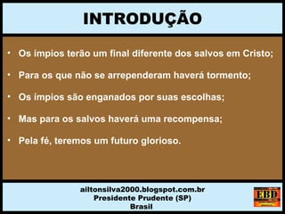 INTRODUÇÃO
ailtonsilva2000.blogspot.com.br
Presidente Prudente (SP)
Brasil
• Os ímpios terão um final diferente dos salvos em Cristo;
• Para os que não se arrependeram haverá tormento;
• Os ímpios são enganados por suas escolhas;
• Mas para os salvos haverá uma recompensa;
• Pela fé, teremos um futuro glorioso.
 