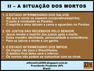 1. O ESTADO INTERMEDIÁRIO DOS SALVOS.
• Até que a morte os separem (corpo/alma/espírito);
• O justo é conduzido ao Paraíso;
• O espírito e alma deixam a carne e aguardam no Paraíso.
2. OS JUSTOS SÃO RECEBIDOS PELO SENHOR.
• Jesus recebe o espírito dos justos após a morte;
• Estes mantém identidade, personalidade e consciência;
• Para os salvos a morte é um ganho.
3. O ESTADO INTERMEDIÁRIO DOS ÍMPIOS.
• Os ímpios vão para o Sheol/Hades;
• O destino final deles será o inferno;
• Os mortos não podem se comunicar com os vivos.
II – A SITUAÇÃO DOS MORTOS
ailtonsilva2000.blogspot.com.br
Presidente Prudente (SP)
Brasil
 