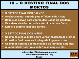 1. O ESTADO FINAL DOS SALVOS.
• Arrebatamento: entrada para o Tribunal de Cristo;
• Depois os salvos participarão das Bodas do Cordeiro;
• Os salvos viverão por toda a eternidade com Deus;
• Este é o destino final dos salvos.
2. O ESTADO FINAL DOS ÍMPIOS.
• Os ímpios ressuscitarão para vergonha/desprezo eterno;
• O destino final deles será o lago de fogo e enxofre;
• Os ímpios estarão acompanhados da Trindade Satânica;
• A impunidade hoje “rola solta”, mas naquele dia...
III – O DESTINO FINAL DOS
MORTOS
ailtonsilva2000.blogspot.com.br
Presidente Prudente (SP)
Brasil
 