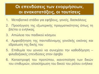 Οι επενδύσεις των ενορμήσεων,
οι ανακατατάξεις, οι ταυτίσεις
1. Μεταβατικό στάδιο για εφήβους, γονείς, δασκάλους
2. Προσέγγιση της εξωτερικής πραγματικότητας όπως τη
βλέπει ο ενήλικας
3. Απώλεια του παιδικού κόσμου
4. Αμφισβήτηση της παντοδύναμης γονεϊκής εικόνας και
εδραίωση της δικής του
5. Επιθυμία του γονιού να συνεχίσει την καθοδήγηση –
φιλοδοξιακές επενδύσεις στον έφηβο
6. Καταστροφή του προτύπου, ικανοποίηση των δικών
του επιθυμιών, ολοκλήρωση του δικού του ρόλου ενήλικα
 