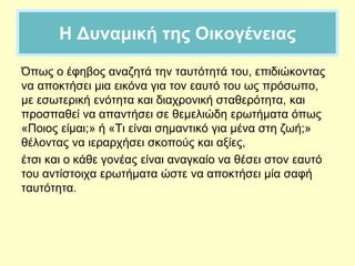 Η Δυναμική της Οικογένειας
Όπως ο έφηβος αναζητά την ταυτότητά του, επιδιώκοντας
να αποκτήσει μια εικόνα για τον εαυτό του ως πρόσωπο,
με εσωτερική ενότητα και διαχρονική σταθερότητα, και
προσπαθεί να απαντήσει σε θεμελιώδη ερωτήματα όπως
«Ποιος είμαι;» ή «Τι είναι σημαντικό για μένα στη ζωή;»
θέλοντας να ιεραρχήσει σκοπούς και αξίες,
έτσι και ο κάθε γονέας είναι αναγκαίο να θέσει στον εαυτό
του αντίστοιχα ερωτήματα ώστε να αποκτήσει μία σαφή
ταυτότητα.
 