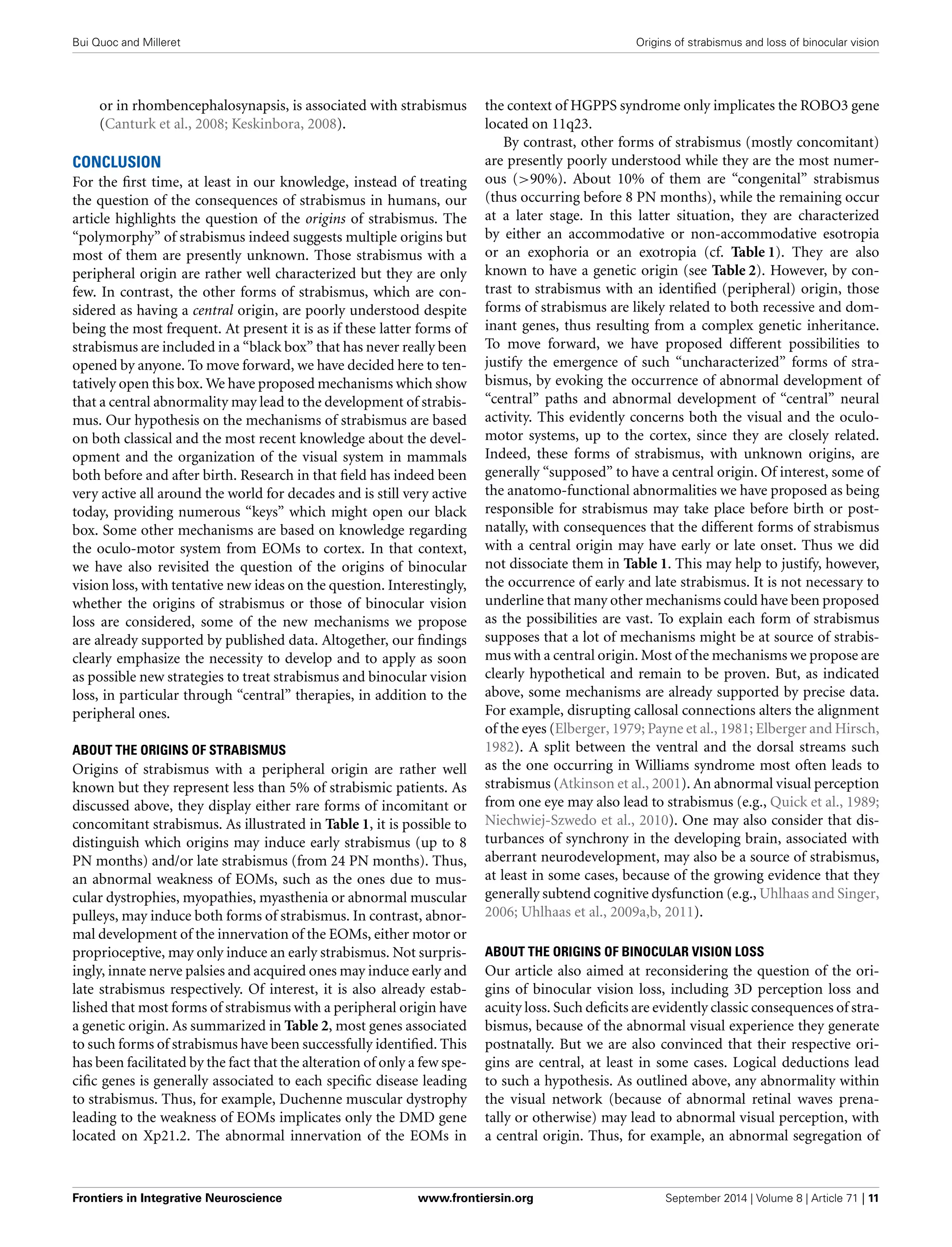 Bui Quoc and Milleret Origins of strabismus and loss of binocular vision
or in rhombencephalosynapsis, is associated with strabismus
(Canturk et al., 2008; Keskinbora, 2008).
CONCLUSION
For the ﬁrst time, at least in our knowledge, instead of treating
the question of the consequences of strabismus in humans, our
article highlights the question of the origins of strabismus. The
“polymorphy” of strabismus indeed suggests multiple origins but
most of them are presently unknown. Those strabismus with a
peripheral origin are rather well characterized but they are only
few. In contrast, the other forms of strabismus, which are con-
sidered as having a central origin, are poorly understood despite
being the most frequent. At present it is as if these latter forms of
strabismus are included in a “black box” that has never really been
opened by anyone. To move forward, we have decided here to ten-
tatively open this box. We have proposed mechanisms which show
that a central abnormality may lead to the development of strabis-
mus. Our hypothesis on the mechanisms of strabismus are based
on both classical and the most recent knowledge about the devel-
opment and the organization of the visual system in mammals
both before and after birth. Research in that ﬁeld has indeed been
very active all around the world for decades and is still very active
today, providing numerous “keys” which might open our black
box. Some other mechanisms are based on knowledge regarding
the oculo-motor system from EOMs to cortex. In that context,
we have also revisited the question of the origins of binocular
vision loss, with tentative new ideas on the question. Interestingly,
whether the origins of strabismus or those of binocular vision
loss are considered, some of the new mechanisms we propose
are already supported by published data. Altogether, our ﬁndings
clearly emphasize the necessity to develop and to apply as soon
as possible new strategies to treat strabismus and binocular vision
loss, in particular through “central” therapies, in addition to the
peripheral ones.
ABOUT THE ORIGINS OF STRABISMUS
Origins of strabismus with a peripheral origin are rather well
known but they represent less than 5% of strabismic patients. As
discussed above, they display either rare forms of incomitant or
concomitant strabismus. As illustrated in Table 1, it is possible to
distinguish which origins may induce early strabismus (up to 8
PN months) and/or late strabismus (from 24 PN months). Thus,
an abnormal weakness of EOMs, such as the ones due to mus-
cular dystrophies, myopathies, myasthenia or abnormal muscular
pulleys, may induce both forms of strabismus. In contrast, abnor-
mal development of the innervation of the EOMs, either motor or
proprioceptive, may only induce an early strabismus. Not surpris-
ingly, innate nerve palsies and acquired ones may induce early and
late strabismus respectively. Of interest, it is also already estab-
lished that most forms of strabismus with a peripheral origin have
a genetic origin. As summarized in Table 2, most genes associated
to such forms of strabismus have been successfully identiﬁed. This
has been facilitated by the fact that the alteration of only a few spe-
ciﬁc genes is generally associated to each speciﬁc disease leading
to strabismus. Thus, for example, Duchenne muscular dystrophy
leading to the weakness of EOMs implicates only the DMD gene
located on Xp21.2. The abnormal innervation of the EOMs in
the context of HGPPS syndrome only implicates the ROBO3 gene
located on 11q23.
By contrast, other forms of strabismus (mostly concomitant)
are presently poorly understood while they are the most numer-
ous (>90%). About 10% of them are “congenital” strabismus
(thus occurring before 8 PN months), while the remaining occur
at a later stage. In this latter situation, they are characterized
by either an accommodative or non-accommodative esotropia
or an exophoria or an exotropia (cf. Table 1). They are also
known to have a genetic origin (see Table 2). However, by con-
trast to strabismus with an identiﬁed (peripheral) origin, those
forms of strabismus are likely related to both recessive and dom-
inant genes, thus resulting from a complex genetic inheritance.
To move forward, we have proposed different possibilities to
justify the emergence of such “uncharacterized” forms of stra-
bismus, by evoking the occurrence of abnormal development of
“central” paths and abnormal development of “central” neural
activity. This evidently concerns both the visual and the oculo-
motor systems, up to the cortex, since they are closely related.
Indeed, these forms of strabismus, with unknown origins, are
generally “supposed” to have a central origin. Of interest, some of
the anatomo-functional abnormalities we have proposed as being
responsible for strabismus may take place before birth or post-
natally, with consequences that the different forms of strabismus
with a central origin may have early or late onset. Thus we did
not dissociate them in Table 1. This may help to justify, however,
the occurrence of early and late strabismus. It is not necessary to
underline that many other mechanisms could have been proposed
as the possibilities are vast. To explain each form of strabismus
supposes that a lot of mechanisms might be at source of strabis-
mus with a central origin. Most of the mechanisms we propose are
clearly hypothetical and remain to be proven. But, as indicated
above, some mechanisms are already supported by precise data.
For example, disrupting callosal connections alters the alignment
of the eyes (Elberger, 1979; Payne et al., 1981; Elberger and Hirsch,
1982). A split between the ventral and the dorsal streams such
as the one occurring in Williams syndrome most often leads to
strabismus (Atkinson et al., 2001). An abnormal visual perception
from one eye may also lead to strabismus (e.g., Quick et al., 1989;
Niechwiej-Szwedo et al., 2010). One may also consider that dis-
turbances of synchrony in the developing brain, associated with
aberrant neurodevelopment, may also be a source of strabismus,
at least in some cases, because of the growing evidence that they
generally subtend cognitive dysfunction (e.g., Uhlhaas and Singer,
2006; Uhlhaas et al., 2009a,b, 2011).
ABOUT THE ORIGINS OF BINOCULAR VISION LOSS
Our article also aimed at reconsidering the question of the ori-
gins of binocular vision loss, including 3D perception loss and
acuity loss. Such deﬁcits are evidently classic consequences of stra-
bismus, because of the abnormal visual experience they generate
postnatally. But we are also convinced that their respective ori-
gins are central, at least in some cases. Logical deductions lead
to such a hypothesis. As outlined above, any abnormality within
the visual network (because of abnormal retinal waves prena-
tally or otherwise) may lead to abnormal visual perception, with
a central origin. Thus, for example, an abnormal segregation of
Frontiers in Integrative Neuroscience www.frontiersin.org September 2014 | Volume 8 | Article 71 | 11
 
