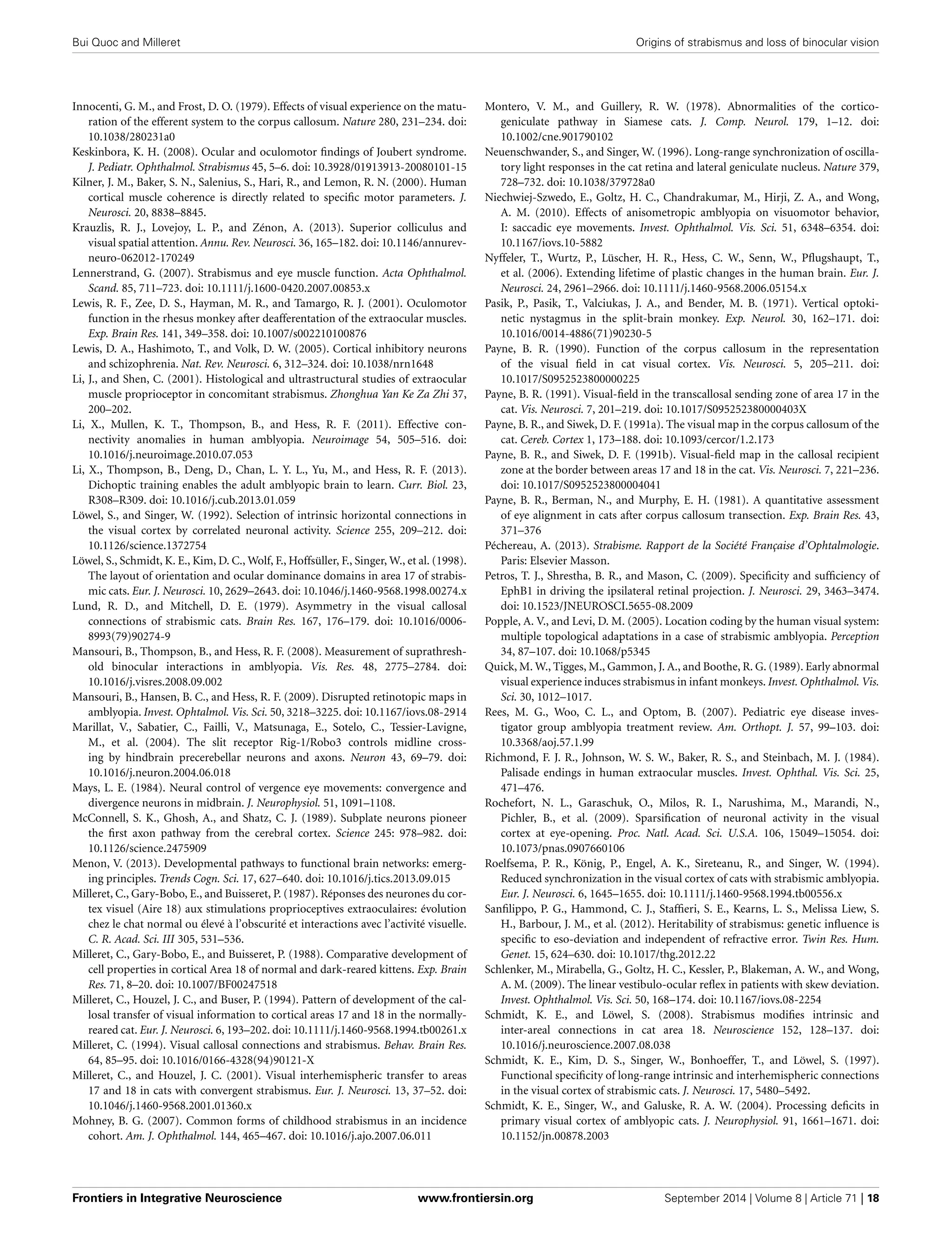 Bui Quoc and Milleret Origins of strabismus and loss of binocular vision
Innocenti, G. M., and Frost, D. O. (1979). Effects of visual experience on the matu-
ration of the efferent system to the corpus callosum. Nature 280, 231–234. doi:
10.1038/280231a0
Keskinbora, K. H. (2008). Ocular and oculomotor ﬁndings of Joubert syndrome.
J. Pediatr. Ophthalmol. Strabismus 45, 5–6. doi: 10.3928/01913913-20080101-15
Kilner, J. M., Baker, S. N., Salenius, S., Hari, R., and Lemon, R. N. (2000). Human
cortical muscle coherence is directly related to speciﬁc motor parameters. J.
Neurosci. 20, 8838–8845.
Krauzlis, R. J., Lovejoy, L. P., and Zénon, A. (2013). Superior colliculus and
visual spatial attention. Annu. Rev. Neurosci. 36, 165–182. doi: 10.1146/annurev-
neuro-062012-170249
Lennerstrand, G. (2007). Strabismus and eye muscle function. Acta Ophthalmol.
Scand. 85, 711–723. doi: 10.1111/j.1600-0420.2007.00853.x
Lewis, R. F., Zee, D. S., Hayman, M. R., and Tamargo, R. J. (2001). Oculomotor
function in the rhesus monkey after deafferentation of the extraocular muscles.
Exp. Brain Res. 141, 349–358. doi: 10.1007/s002210100876
Lewis, D. A., Hashimoto, T., and Volk, D. W. (2005). Cortical inhibitory neurons
and schizophrenia. Nat. Rev. Neurosci. 6, 312–324. doi: 10.1038/nrn1648
Li, J., and Shen, C. (2001). Histological and ultrastructural studies of extraocular
muscle proprioceptor in concomitant strabismus. Zhonghua Yan Ke Za Zhi 37,
200–202.
Li, X., Mullen, K. T., Thompson, B., and Hess, R. F. (2011). Effective con-
nectivity anomalies in human amblyopia. Neuroimage 54, 505–516. doi:
10.1016/j.neuroimage.2010.07.053
Li, X., Thompson, B., Deng, D., Chan, L. Y. L., Yu, M., and Hess, R. F. (2013).
Dichoptic training enables the adult amblyopic brain to learn. Curr. Biol. 23,
R308–R309. doi: 10.1016/j.cub.2013.01.059
Löwel, S., and Singer, W. (1992). Selection of intrinsic horizontal connections in
the visual cortex by correlated neuronal activity. Science 255, 209–212. doi:
10.1126/science.1372754
Löwel, S., Schmidt, K. E., Kim, D. C., Wolf, F., Hoffsüller, F., Singer, W., et al. (1998).
The layout of orientation and ocular dominance domains in area 17 of strabis-
mic cats. Eur. J. Neurosci. 10, 2629–2643. doi: 10.1046/j.1460-9568.1998.00274.x
Lund, R. D., and Mitchell, D. E. (1979). Asymmetry in the visual callosal
connections of strabismic cats. Brain Res. 167, 176–179. doi: 10.1016/0006-
8993(79)90274-9
Mansouri, B., Thompson, B., and Hess, R. F. (2008). Measurement of suprathresh-
old binocular interactions in amblyopia. Vis. Res. 48, 2775–2784. doi:
10.1016/j.visres.2008.09.002
Mansouri, B., Hansen, B. C., and Hess, R. F. (2009). Disrupted retinotopic maps in
amblyopia. Invest. Ophtalmol. Vis. Sci. 50, 3218–3225. doi: 10.1167/iovs.08-2914
Marillat, V., Sabatier, C., Failli, V., Matsunaga, E., Sotelo, C., Tessier-Lavigne,
M., et al. (2004). The slit receptor Rig-1/Robo3 controls midline cross-
ing by hindbrain precerebellar neurons and axons. Neuron 43, 69–79. doi:
10.1016/j.neuron.2004.06.018
Mays, L. E. (1984). Neural control of vergence eye movements: convergence and
divergence neurons in midbrain. J. Neurophysiol. 51, 1091–1108.
McConnell, S. K., Ghosh, A., and Shatz, C. J. (1989). Subplate neurons pioneer
the ﬁrst axon pathway from the cerebral cortex. Science 245: 978–982. doi:
10.1126/science.2475909
Menon, V. (2013). Developmental pathways to functional brain networks: emerg-
ing principles. Trends Cogn. Sci. 17, 627–640. doi: 10.1016/j.tics.2013.09.015
Milleret, C., Gary-Bobo, E., and Buisseret, P. (1987). Réponses des neurones du cor-
tex visuel (Aire 18) aux stimulations proprioceptives extraoculaires: évolution
chez le chat normal ou élevé à l’obscurité et interactions avec l’activité visuelle.
C. R. Acad. Sci. III 305, 531–536.
Milleret, C., Gary-Bobo, E., and Buisseret, P. (1988). Comparative development of
cell properties in cortical Area 18 of normal and dark-reared kittens. Exp. Brain
Res. 71, 8–20. doi: 10.1007/BF00247518
Milleret, C., Houzel, J. C., and Buser, P. (1994). Pattern of development of the cal-
losal transfer of visual information to cortical areas 17 and 18 in the normally-
reared cat. Eur. J. Neurosci. 6, 193–202. doi: 10.1111/j.1460-9568.1994.tb00261.x
Milleret, C. (1994). Visual callosal connections and strabismus. Behav. Brain Res.
64, 85–95. doi: 10.1016/0166-4328(94)90121-X
Milleret, C., and Houzel, J. C. (2001). Visual interhemispheric transfer to areas
17 and 18 in cats with convergent strabismus. Eur. J. Neurosci. 13, 37–52. doi:
10.1046/j.1460-9568.2001.01360.x
Mohney, B. G. (2007). Common forms of childhood strabismus in an incidence
cohort. Am. J. Ophthalmol. 144, 465–467. doi: 10.1016/j.ajo.2007.06.011
Montero, V. M., and Guillery, R. W. (1978). Abnormalities of the cortico-
geniculate pathway in Siamese cats. J. Comp. Neurol. 179, 1–12. doi:
10.1002/cne.901790102
Neuenschwander, S., and Singer, W. (1996). Long-range synchronization of oscilla-
tory light responses in the cat retina and lateral geniculate nucleus. Nature 379,
728–732. doi: 10.1038/379728a0
Niechwiej-Szwedo, E., Goltz, H. C., Chandrakumar, M., Hirji, Z. A., and Wong,
A. M. (2010). Effects of anisometropic amblyopia on visuomotor behavior,
I: saccadic eye movements. Invest. Ophthalmol. Vis. Sci. 51, 6348–6354. doi:
10.1167/iovs.10-5882
Nyffeler, T., Wurtz, P., Lüscher, H. R., Hess, C. W., Senn, W., Pﬂugshaupt, T.,
et al. (2006). Extending lifetime of plastic changes in the human brain. Eur. J.
Neurosci. 24, 2961–2966. doi: 10.1111/j.1460-9568.2006.05154.x
Pasik, P., Pasik, T., Valciukas, J. A., and Bender, M. B. (1971). Vertical optoki-
netic nystagmus in the split-brain monkey. Exp. Neurol. 30, 162–171. doi:
10.1016/0014-4886(71)90230-5
Payne, B. R. (1990). Function of the corpus callosum in the representation
of the visual ﬁeld in cat visual cortex. Vis. Neurosci. 5, 205–211. doi:
10.1017/S0952523800000225
Payne, B. R. (1991). Visual-ﬁeld in the transcallosal sending zone of area 17 in the
cat. Vis. Neurosci. 7, 201–219. doi: 10.1017/S095252380000403X
Payne, B. R., and Siwek, D. F. (1991a). The visual map in the corpus callosum of the
cat. Cereb. Cortex 1, 173–188. doi: 10.1093/cercor/1.2.173
Payne, B. R., and Siwek, D. F. (1991b). Visual-ﬁeld map in the callosal recipient
zone at the border between areas 17 and 18 in the cat. Vis. Neurosci. 7, 221–236.
doi: 10.1017/S0952523800004041
Payne, B. R., Berman, N., and Murphy, E. H. (1981). A quantitative assessment
of eye alignment in cats after corpus callosum transection. Exp. Brain Res. 43,
371–376
Péchereau, A. (2013). Strabisme. Rapport de la Société Française d’Ophtalmologie.
Paris: Elsevier Masson.
Petros, T. J., Shrestha, B. R., and Mason, C. (2009). Speciﬁcity and sufﬁciency of
EphB1 in driving the ipsilateral retinal projection. J. Neurosci. 29, 3463–3474.
doi: 10.1523/JNEUROSCI.5655-08.2009
Popple, A. V., and Levi, D. M. (2005). Location coding by the human visual system:
multiple topological adaptations in a case of strabismic amblyopia. Perception
34, 87–107. doi: 10.1068/p5345
Quick, M. W., Tigges, M., Gammon, J. A., and Boothe, R. G. (1989). Early abnormal
visual experience induces strabismus in infant monkeys. Invest. Ophthalmol. Vis.
Sci. 30, 1012–1017.
Rees, M. G., Woo, C. L., and Optom, B. (2007). Pediatric eye disease inves-
tigator group amblyopia treatment review. Am. Orthopt. J. 57, 99–103. doi:
10.3368/aoj.57.1.99
Richmond, F. J. R., Johnson, W. S. W., Baker, R. S., and Steinbach, M. J. (1984).
Palisade endings in human extraocular muscles. Invest. Ophthal. Vis. Sci. 25,
471–476.
Rochefort, N. L., Garaschuk, O., Milos, R. I., Narushima, M., Marandi, N.,
Pichler, B., et al. (2009). Sparsiﬁcation of neuronal activity in the visual
cortex at eye-opening. Proc. Natl. Acad. Sci. U.S.A. 106, 15049–15054. doi:
10.1073/pnas.0907660106
Roelfsema, P. R., König, P., Engel, A. K., Sireteanu, R., and Singer, W. (1994).
Reduced synchronization in the visual cortex of cats with strabismic amblyopia.
Eur. J. Neurosci. 6, 1645–1655. doi: 10.1111/j.1460-9568.1994.tb00556.x
Sanﬁlippo, P. G., Hammond, C. J., Stafﬁeri, S. E., Kearns, L. S., Melissa Liew, S.
H., Barbour, J. M., et al. (2012). Heritability of strabismus: genetic inﬂuence is
speciﬁc to eso-deviation and independent of refractive error. Twin Res. Hum.
Genet. 15, 624–630. doi: 10.1017/thg.2012.22
Schlenker, M., Mirabella, G., Goltz, H. C., Kessler, P., Blakeman, A. W., and Wong,
A. M. (2009). The linear vestibulo-ocular reﬂex in patients with skew deviation.
Invest. Ophthalmol. Vis. Sci. 50, 168–174. doi: 10.1167/iovs.08-2254
Schmidt, K. E., and Löwel, S. (2008). Strabismus modiﬁes intrinsic and
inter-areal connections in cat area 18. Neuroscience 152, 128–137. doi:
10.1016/j.neuroscience.2007.08.038
Schmidt, K. E., Kim, D. S., Singer, W., Bonhoeffer, T., and Löwel, S. (1997).
Functional speciﬁcity of long-range intrinsic and interhemispheric connections
in the visual cortex of strabismic cats. J. Neurosci. 17, 5480–5492.
Schmidt, K. E., Singer, W., and Galuske, R. A. W. (2004). Processing deﬁcits in
primary visual cortex of amblyopic cats. J. Neurophysiol. 91, 1661–1671. doi:
10.1152/jn.00878.2003
Frontiers in Integrative Neuroscience www.frontiersin.org September 2014 | Volume 8 | Article 71 | 18
 