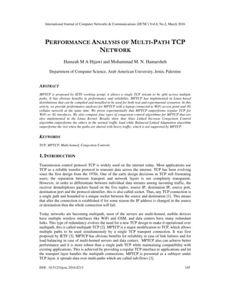 International Journal of Computer Networks & Communications (IJCNC) Vol.8, No.2, March 2016
DOI : 10.5121/ijcnc.2016.8213 145
PERFORMANCE ANALYSIS OF MULTI-PATH TCP
NETWORK
Hamzah M A Hijawi and Mohammad M. N. Hamarsheh
Department of Computer Science, Arab American University, Jenin, Palestine
ABSTRACT
MPTCP is proposed by IETF working group, it allows a single TCP stream to be split across multiple
paths. It has obvious benefits in performance and reliability. MPTCP has implemented in Linux-based
distributions that can be compiled and installed to be used for both real and experimental scenarios. In this
article, we provide performance analyses for MPTCP with a laptop connected to WiFi access point and 3G
cellular network at the same time. We prove experimentally that MPTCP outperforms regular TCP for
WiFi or 3G interfaces. We also compare four types of congestion control algorithms for MPTCP that are
also implemented in the Linux Kernel. Results show that Alias Linked Increase Congestion Control
algorithm outperforms the others in the normal traffic load while Balanced Linked Adaptation algorithm
outperforms the rest when the paths are shared with heavy traffic, which is not supported by MPTCP.
KEYWORDS
TCP, MPTCP, Multi-homed, Congestion Controls
1. INTRODUCTION
Transmission control protocol TCP is widely used on the internet today. Most applications use
TCP as a reliable transfer protocol to transmit data across the internet. TCP has been evolving
since the first design from the 1970s. One of the early design decisions in TCP still frustrating
users; the separation between transport and network layers is not completely transparent.
However, in order to differentiate between individual data streams among incoming traffic, the
receiver demultiplexes packets based on the five tuples; source IP, destination IP, source port,
destination port and the protocol identifier, this is also called socket. Thus, any TCP connection is
a single path and bounded to a unique socket between the source and destination [1]. This means
that after the connection is established if for some reason the IP address is changed in the source
or destination then the whole connection will fail.
Today networks are becoming multipath, most of the servers are multi-homed, mobile devices
have multiple wireless interfaces like WiFi and GSM, and data centers have many redundant
links. This type of redundancy evolves the need for a new TCP design to make it operational over
multipath, this is called multipath TCP [2]. MPTCP is a major modification to TCP, which allows
multiple paths to be used simultaneously by a single TCP transport connection. It was first
proposed by IETF [3]. MPTCP has obvious benefits for reliability in case of link failures and for
load balancing in case of multi-homed servers and data centers. MPTCP also can achieve better
performance and it is more robust than a single path TCP while maintaining compatibility with
existing applications. This is achieved by providing a regular TCP interface to applications and let
the transport layer handles the multipath connections. MPTCP is presented as a sublayer under
TCP layer, it spreads data over multi-paths which are called sub-flows [3].
 