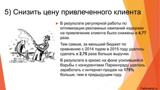 5) Снизить цену привлеченного
клиента
• В результате регулярной работы по оптимизации
рекламных кампаний издержки на привлечение клиента
были снижены в 4,77 раза.
• Тем самым, за меньший бюджет по сравнению с 2014
годом в 2015 году удалось сделать в 2,75 раза больше
выручки.
• В результате в кризис на фоне усилившейся борьбы с
конкурентами Паркинграду удалось заработать с
интернет-продаж на 175% больше, чем в предыдущем
году.
Petrovand.ru
 