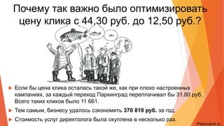 Почему так важно было снизить
цену клика с 44,30 руб. до 12,50 руб.?
• Если бы цена клика осталась такой же, как при плохо настроенных кампаниях, за каждый
переход Паркинград переплачивал бы 31.80 руб. Всего таких кликов было 11 661.
• Тем самым, бизнесу удалось сэкономить 370 819 руб. за год.
• Стоимость услуг директолога была окуплена в несколько раз.
Petrovand.ru
 