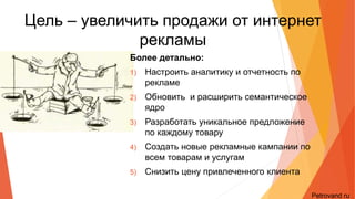 Цель – увеличить продажи от
интернет рекламы
Более детально:
1) Настроить аналитику и отчетность по рекламе
2) Обновить и расширить семантическое ядро
3) Разработать уникальное предложение по
каждому товару
4) Создать новые рекламные кампании по всем
товарам и услугам
5) Снизить цену привлеченного клиента
Petrovand.ru
 