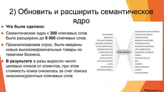 2) Обновить и расширить
семантическое ядро
• Что было сделано:
• Семантическое ядро с 200 ключевых слов было
расширено до 9 000 ключевых слов.
• Проанализировав спрос, были введены новые
высокомаржинальные товары из тематики бизнеса.
• В результате в разы выросло число целевых кликов от
клиентов, при этом стоимость клика снизилась за счет
поиска низкоконкурентных ключевых слов
Petrovand.ru
Petrovand.ru
 