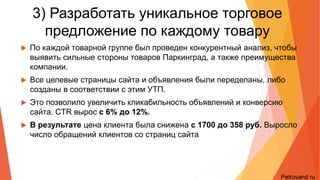3) Разработать уникальное торговое
предложение по каждому товару
• По каждой товарной группе был проведен конкурентный анализ, чтобы выявить сильные
стороны товаров Паркинград, а также преимущества компании.
• Все целевые страницы сайта и объявления были переделаны, либо созданы в
соответствии с этим УТП.
• Это позволило увеличить кликабильность объявлений и конверсию сайта. CTR вырос с
6% до 12%.
• В результате цена клиента была снижена с 1700 до 358 руб. Выросло число
обращений клиентов со страниц сайта
Petrovand.ru
 