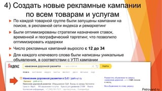 4) Создать рекламные кампании
по всем товарам и услугам
• По каждой товарной группе были запущены кампании на поиске, в
рекламной сети яндекса и ремаркетинг
• Были оптимизированы стратегии назначения ставок, временной и
географический таргетинг, что позволило оптимизировать издержки
• Число рекламных кампаний выросло с 12 до 34
• Для каждого ключевого слова были написаны уникальные объявления, в
соответствии с УТП кампании
 