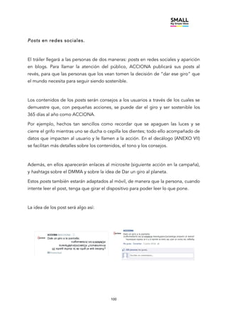 100
Posts en redes sociales.
El tráiler llegará a las personas de dos maneras: posts en redes sociales y aparición
en blogs. Para llamar la atención del público, ACCIONA publicará sus posts al
revés, para que las personas que los vean tomen la decisión de “dar ese giro” que
el mundo necesita para seguir siendo sostenible.
Los contenidos de los posts serán consejos a los usuarios a través de los cuales se
demuestre que, con pequeñas acciones, se puede dar el giro y ser sostenible los
365 días al año como ACCIONA.
Por ejemplo, hechos tan sencillos como recordar que se apaguen las luces y se
cierre el grifo mientras uno se ducha o cepilla los dientes; todo ello acompañado de
datos que impacten al usuario y le llamen a la acción. En el decálogo (ANEXO VII)
se facilitan más detalles sobre los contenidos, el tono y los consejos.
Además, en ellos aparecerán enlaces al microsite (siguiente acción en la campaña),
y hashtags sobre el DMMA y sobre la idea de Dar un giro al planeta.
Estos posts también estarán adaptados al móvil, de manera que la persona, cuando
intente leer el post, tenga que girar el dispositivo para poder leer lo que pone.
La idea de los post será algo así:
 