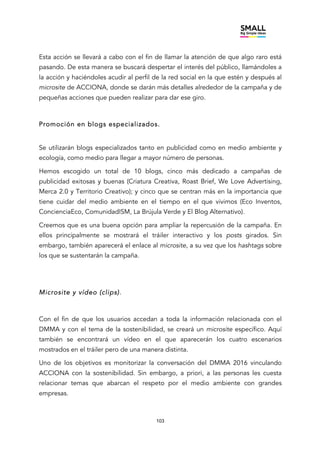 103
Esta acción se llevará a cabo con el fin de llamar la atención de que algo raro está
pasando. De esta manera se buscará despertar el interés del público, llamándoles a
la acción y haciéndoles acudir al perfil de la red social en la que estén y después al
microsite de ACCIONA, donde se darán más detalles alrededor de la campaña y de
pequeñas acciones que pueden realizar para dar ese giro.
Promoción en blogs especializados.
Se utilizarán blogs especializados tanto en publicidad como en medio ambiente y
ecología, como medio para llegar a mayor número de personas.
Hemos escogido un total de 10 blogs, cinco más dedicado a campañas de
publicidad exitosas y buenas (Criatura Creativa, Roast Brief, We Love Advertising,
Merca 2.0 y Territorio Creativo); y cinco que se centran más en la importancia que
tiene cuidar del medio ambiente en el tiempo en el que vivimos (Eco Inventos,
ConcienciaEco, ComunidadISM, La Brújula Verde y El Blog Alternativo).
Creemos que es una buena opción para ampliar la repercusión de la campaña. En
ellos principalmente se mostrará el tráiler interactivo y los posts girados. Sin
embargo, también aparecerá el enlace al microsite, a su vez que los hashtags sobre
los que se sustentarán la campaña.
Microsite y vídeo (clips).
Con el fin de que los usuarios accedan a toda la información relacionada con el
DMMA y con el tema de la sostenibilidad, se creará un microsite específico. Aquí
también se encontrará un vídeo en el que aparecerán los cuatro escenarios
mostrados en el tráiler pero de una manera distinta.
Uno de los objetivos es monitorizar la conversación del DMMA 2016 vinculando
ACCIONA con la sostenibilidad. Sin embargo, a priori, a las personas les cuesta
relacionar temas que abarcan el respeto por el medio ambiente con grandes
empresas.
 