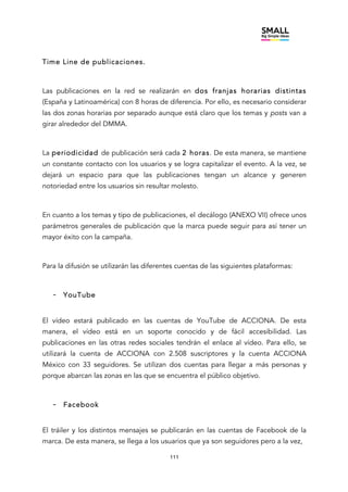 111
Time Line de publicaciones.
Las publicaciones en la red se realizarán en dos franjas horarias distintas
(España y Latinoamérica) con 8 horas de diferencia. Por ello, es necesario considerar
las dos zonas horarias por separado aunque está claro que los temas y posts van a
girar alrededor del DMMA.
La periodicidad de publicación será cada 2 horas. De esta manera, se mantiene
un constante contacto con los usuarios y se logra capitalizar el evento. A la vez, se
dejará un espacio para que las publicaciones tengan un alcance y generen
notoriedad entre los usuarios sin resultar molesto.
En cuanto a los temas y tipo de publicaciones, el decálogo (ANEXO VII) ofrece unos
parámetros generales de publicación que la marca puede seguir para así tener un
mayor éxito con la campaña.
Para la difusión se utilizarán las diferentes cuentas de las siguientes plataformas:
- YouTube
El vídeo estará publicado en las cuentas de YouTube de ACCIONA. De esta
manera, el vídeo está en un soporte conocido y de fácil accesibilidad. Las
publicaciones en las otras redes sociales tendrán el enlace al vídeo. Para ello, se
utilizará la cuenta de ACCIONA con 2.508 suscriptores y la cuenta ACCIONA
México con 33 seguidores. Se utilizan dos cuentas para llegar a más personas y
porque abarcan las zonas en las que se encuentra el público objetivo.
- Facebook
El tráiler y los distintos mensajes se publicarán en las cuentas de Facebook de la
marca. De esta manera, se llega a los usuarios que ya son seguidores pero a la vez,
 