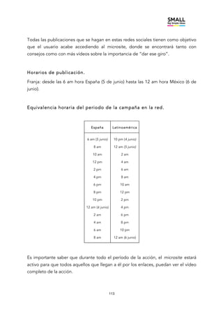 113
Todas las publicaciones que se hagan en estas redes sociales tienen como objetivo
que el usuario acabe accediendo al microsite, donde se encontrará tanto con
consejos como con más vídeos sobre la importancia de “dar ese giro”.
Horarios de publicación.
Franja: desde las 6 am hora España (5 de junio) hasta las 12 am hora México (6 de
junio).
Equivalencia horaria del periodo de la campaña en la red.
España Latinoamérica
6 am (5 junio)
8 am
10 am
12 pm
2 pm
4 pm
6 pm
8 pm
10 pm
12 am (6 junio)
2 am
4 am
6 am
8 am
10 pm (4 junio)
12 am (5 junio)
2 am
4 am
6 am
8 am
10 am
12 pm
2 pm
4 pm
6 pm
8 pm
10 pm
12 am (6 junio)
Es importante saber que durante todo el período de la acción, el microsite estará
activo para que todos aquellos que llegan a él por los enlaces, puedan ver el vídeo
completo de la acción.
 