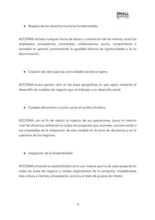 13
● Respeto de los derechos humanos fundamentales
ACCIONA rechaza cualquier forma de abuso o vulneración de los mismos, entre los
empleados, proveedores, contratistas, colaboradores, socios, competidores o
sociedad en general, promoviendo la igualdad efectiva de oportunidades y la no
discriminación.
● Creación de valor para las comunidades donde se opera
ACCIONA busca aportar valor en las áreas geográficas en que opera mediante el
desarrollo de modelos de negocio que contribuyan a su desarrollo social.
● Cuidado del entorno y lucha contra el cambio climático
ACCIONA, con el fin de reducir el impacto de sus operaciones, busca el máximo
nivel de eficiencia ambiental en todos los proyectos que acomete, concienciando a
sus empleados de la integración de esta variable en la toma de decisiones y en la
operativa de los negocios.
● Integración de la Sostenibilidad
ACCIONA entiende la sostenibilidad como una materia que ha de estar presente en
todas las áreas de negocio y niveles organizativos de la compañía, trasladándose
esta cultura a clientes, proveedores, socios y al resto de grupos de interés.
 