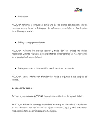 14
● Innovación
ACCIONA fomenta la innovación como uno de los pilares del desarrollo de los
negocios promoviendo la búsqueda de soluciones sostenibles en los ámbitos
tecnológico y operativo.
● Diálogo con grupos de interés
ACCIONA mantiene un diálogo regular y fluido con sus grupos de interés
recogiendo y dando respuesta a sus expectativas e incorporando las más relevantes
en la estrategia de sostenibilidad.
● Transparencia en la comunicación y en la rendición de cuentas
ACCIONA facilita información transparente, veraz y rigurosa a sus grupos de
interés.
2. Economía Verde.
Productos y servicios de ACCIONA beneficiosos en términos de sostenibilidad.
En 2014, el 41% de las ventas globales de ACCIONA y un 76% del EBITDA derivan
de las actividades relacionadas con energías renovables, agua y otras actividades
medioambientales desarrolladas por la Compañía.
 