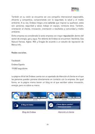 23
También en su visión se encuentra ser una compañía internacional responsable,
eficiente y competitiva, comprometida con la seguridad, la salud y el medio
ambiente. A su vez, Endesa integra unos valores que inspiran su quehacer, estos
son: personas, seguridad y salud, trabajo en equipo, conducta ética. También,
orientación al cliente, innovación, orientación a resultados y comunidad y medio
ambiente.
Dicha empresa es considerada la sexta empresa con mayor reputación dentro del
sector de energía, gas y agua. Por delante de Endesa se encuentran: Iberdrola, Gas
Natural Fenosa, Agbar, REE y Enagás de acuerdo a un estudio de reputación de
Merco Info .
Redes sociales.
Facebook:
Endesa España
19.882 seguidores
La página oficial de Endesa cuenta con un apartado de Atención al cliente en el que
las personas pueden ponerse directamente en contacto con la empresa. De igual
forma, en la página misma tienen un blog en el que escriben sobre innovación,
energía, pero no sobre su marca.
Blog de Endesa Atención al cliente
 