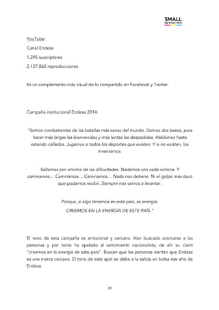 25
YouTube:
Canal Endesa
1.295 suscriptores
2.127.862 reproducciones
Es un complemento más visual de lo compartido en Facebook y Twitter.
Campaña institucional Endesa 2014:
“Somos combatientes de las batallas más sanas del mundo. Damos dos besos, para
hacer más largas las bienvenidas y más lentas las despedidas. Hablamos hasta
estando callados. Jugamos a todos los deportes que existen. Y si no existen, los
inventamos.
Saltamos por encima de las dificultades. Nadamos con cada victoria. Y
caminamos… Caminamos… Caminamos… Nada nos detiene. Ni el golpe más duro
que podamos recibir. Siempre nos vamos a levantar.
Porque, si algo tenemos en este país, es energía.
CREEMOS EN LA ENERGÍA DE ESTE PAÍS.”
El tono de esta campaña es emocional y cercano. Han buscado acercarse a las
personas y por tanto ha apelado al sentimiento nacionalista, de ahí su claim
“creemos en la energía de este país”. Buscan que las personas sientan que Endesa
es una marca cercana. El tono de este spot se debe a la salida en bolsa ese año de
Endesa.
 