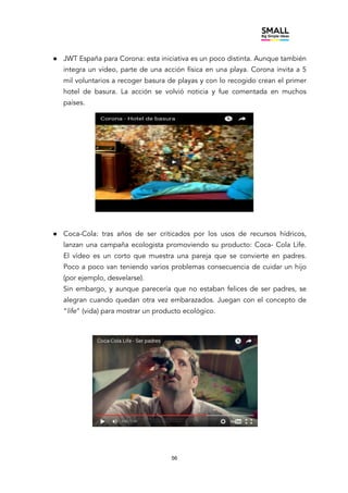 56
● JWT España para Corona: esta iniciativa es un poco distinta. Aunque también
integra un vídeo, parte de una acción física en una playa. Corona invita a 5
mil voluntarios a recoger basura de playas y con lo recogido crean el primer
hotel de basura. La acción se volvió noticia y fue comentada en muchos
países.
● Coca-Cola: tras años de ser criticados por los usos de recursos hídricos,
lanzan una campaña ecologista promoviendo su producto: Coca- Cola Life.
El vídeo es un corto que muestra una pareja que se convierte en padres.
Poco a poco van teniendo varios problemas consecuencia de cuidar un hijo
(por ejemplo, desvelarse).
Sin embargo, y aunque parecería que no estaban felices de ser padres, se
alegran cuando quedan otra vez embarazados. Juegan con el concepto de
“life” (vida) para mostrar un producto ecológico.
 