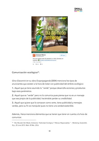 58
Comunicación ecológica24
.
Gino Giacomini en su obra Ecopropaganda (2004) menciona los tipos de
anunciantes que existen a la hora de tratar con publicidad del ámbito ecológico:
1. Aquel que ya tiene asumido lo “verde” porque desarrolla acciones y productos
bajo esos parámetros.
2. Aquel que es “verde” pero no lo comunica pues piensa que no es un mensaje
que sea propio de la publicidad, haciéndole perder su credibilidad.
3. Aquel que quiere que lo conozcan como verte, tiene publicidad y mensajes
verdes, pero su fin es manipular pues no tiene una verdad sostenible.
Además, Harca menciona elementos que se tienen que tener en cuenta a la hora de
comunicar.
24
"Día Mundial Del Medio Ambiente: Publicidad Ecológica Y Marcas Responsables." - Marketing Sostenible.
N.p., 05 June 2015. Web. 09 Mar. 2016.
 