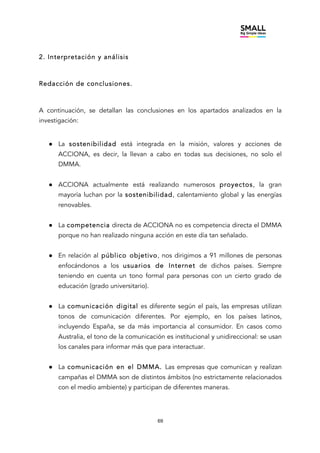 69
2. Interpretación y análisis
Redacción de conclusiones.
A continuación, se detallan las conclusiones en los apartados analizados en la
investigación:
● La sostenibilidad está integrada en la misión, valores y acciones de
ACCIONA, es decir, la llevan a cabo en todas sus decisiones, no solo el
DMMA.
● ACCIONA actualmente está realizando numerosos proyectos, la gran
mayoría luchan por la sostenibilidad, calentamiento global y las energías
renovables.
● La competencia directa de ACCIONA no es competencia directa el DMMA
porque no han realizado ninguna acción en este día tan señalado.
● En relación al público objetivo, nos dirigimos a 91 millones de personas
enfocándonos a los usuarios de Internet de dichos países. Siempre
teniendo en cuenta un tono formal para personas con un cierto grado de
educación (grado universitario).
● La comunicación digital es diferente según el país, las empresas utilizan
tonos de comunicación diferentes. Por ejemplo, en los países latinos,
incluyendo España, se da más importancia al consumidor. En casos como
Australia, el tono de la comunicación es institucional y unidireccional: se usan
los canales para informar más que para interactuar.
● La comunicación en el DMMA. Las empresas que comunican y realizan
campañas el DMMA son de distintos ámbitos (no estrictamente relacionados
con el medio ambiente) y participan de diferentes maneras.
 